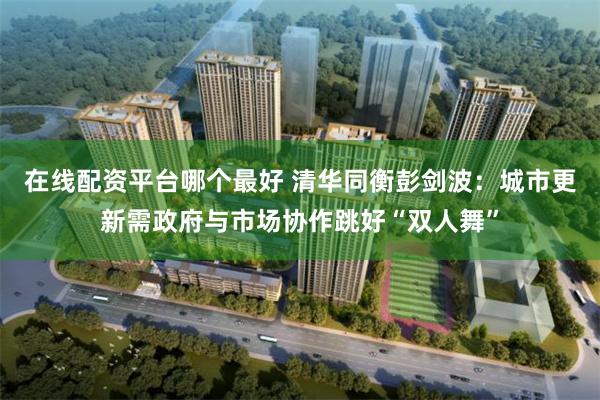 在线配资平台哪个最好 清华同衡彭剑波：城市更新需政府与市场协作跳好“双人舞”