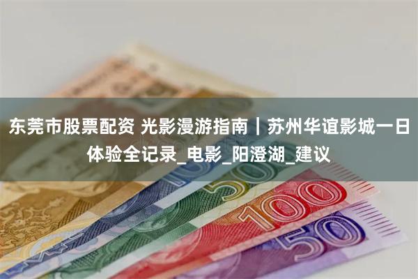 东莞市股票配资 光影漫游指南｜苏州华谊影城一日体验全记录_电影_阳澄湖_建议