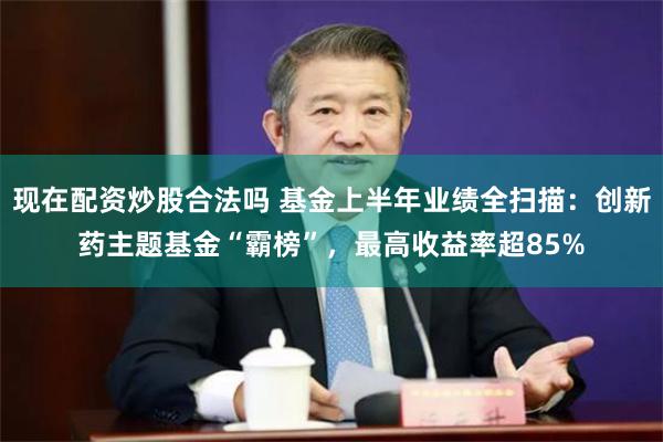 现在配资炒股合法吗 基金上半年业绩全扫描：创新药主题基金“霸榜”，最高收益率超85%