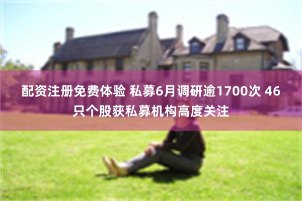 配资注册免费体验 私募6月调研逾1700次 46只个股获私募机构高度关注