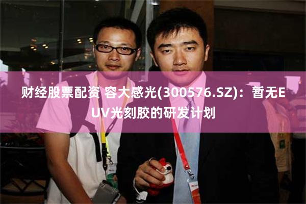 财经股票配资 容大感光(300576.SZ)：暂无EUV光刻胶的研发计划