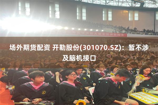 场外期货配资 开勒股份(301070.SZ)：暂不涉及脑机接口