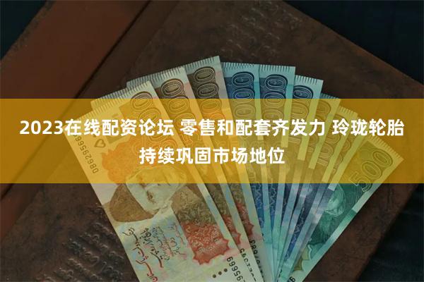2023在线配资论坛 零售和配套齐发力 玲珑轮胎持续巩固市场地位