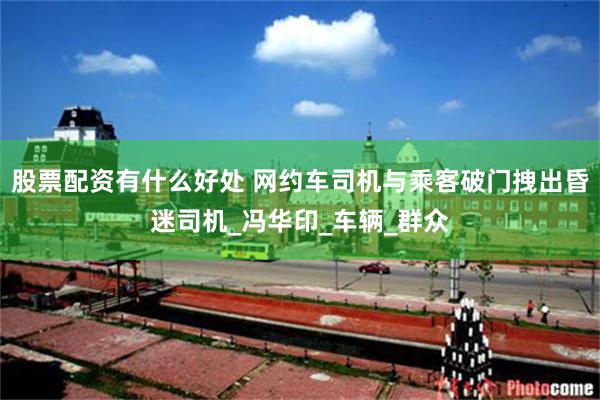 股票配资有什么好处 网约车司机与乘客破门拽出昏迷司机_冯华印_车辆_群众