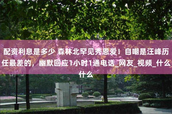 配资利息是多少 森林北罕见秀恩爱！自嘲是汪峰历任最差的，幽默回应1小时1通电话_网友_视频_什么