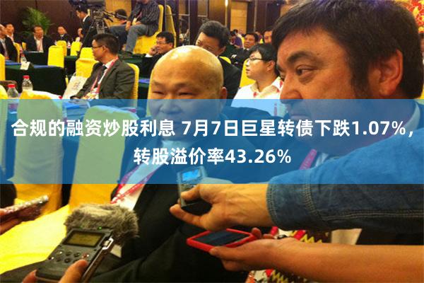 合规的融资炒股利息 7月7日巨星转债下跌1.07%，转股溢价率43.26%