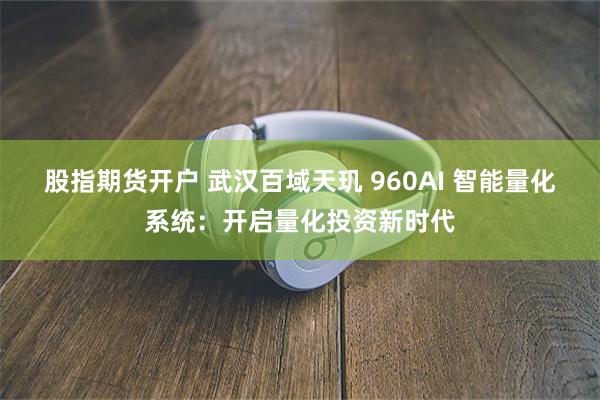 股指期货开户 武汉百域天玑 960AI 智能量化系统：开启量化投资新时代