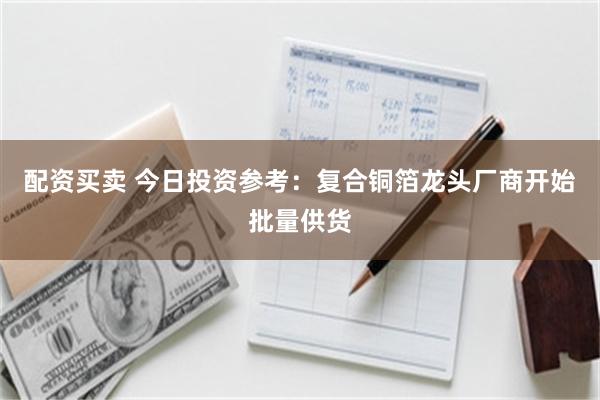 配资买卖 今日投资参考：复合铜箔龙头厂商开始批量供货