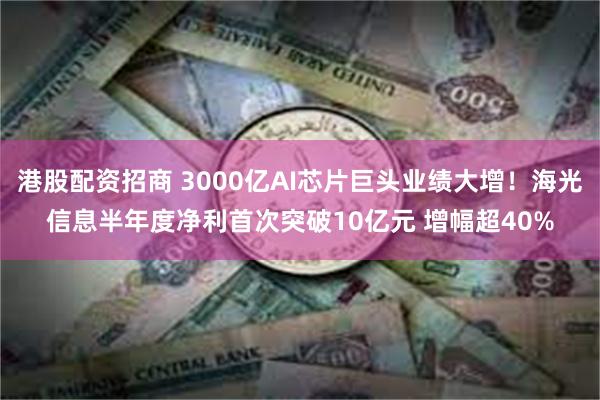 港股配资招商 3000亿AI芯片巨头业绩大增！海光信息半年度净利首次突破10亿元 增幅超40%
