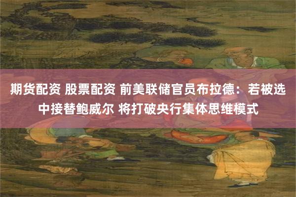 期货配资 股票配资 前美联储官员布拉德：若被选中接替鲍威尔 将打破央行集体思维模式