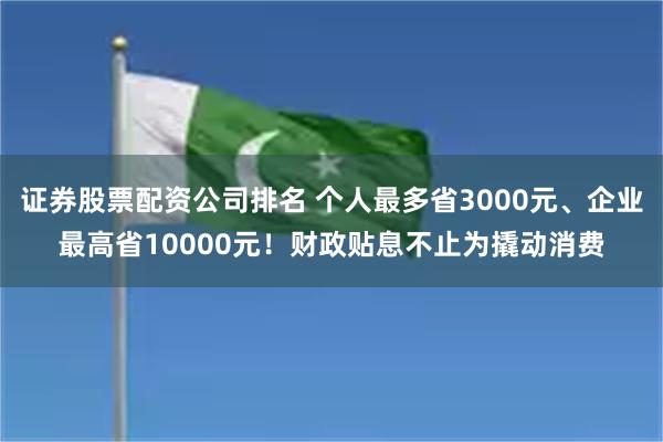 证券股票配资公司排名 个人最多省3000元、企业最高省10000元！财政贴息不止为撬动消费