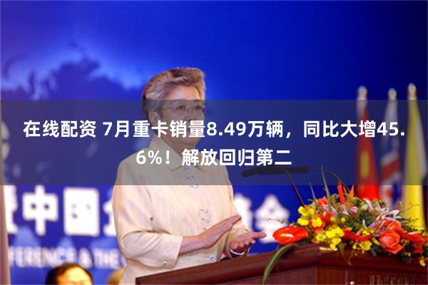 在线配资 7月重卡销量8.49万辆，同比大增45.6%！解放回归第二