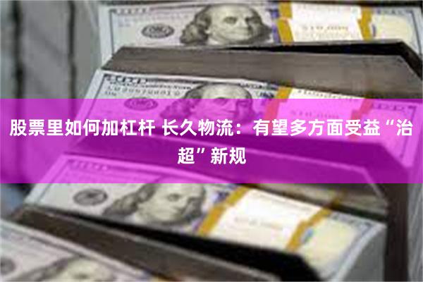 股票里如何加杠杆 长久物流：有望多方面受益“治超”新规