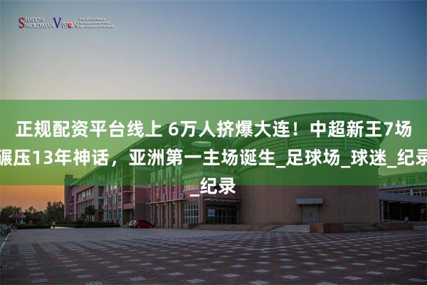 正规配资平台线上 6万人挤爆大连！中超新王7场碾压13年神话，亚洲第一主场诞生_足球场_球迷_纪录