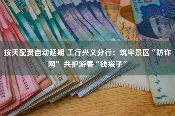 按天配资自动延期 工行兴义分行：筑牢景区“防诈网” 共护游客“钱袋子”