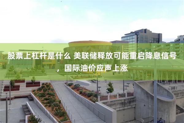 股票上杠杆是什么 美联储释放可能重启降息信号，国际油价应声上涨
