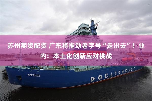 苏州期货配资 广东将推动老字号“走出去”!业内:本土化创新应对挑战