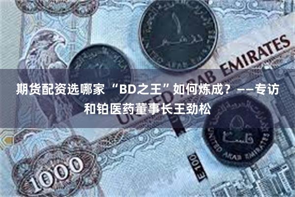 期货配资选哪家 “BD之王”如何炼成?——专访和铂医药董事长王劲松