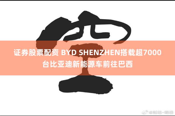 证券股票配资 BYD SHENZHEN搭载超7000台比亚迪新能源车前往巴西