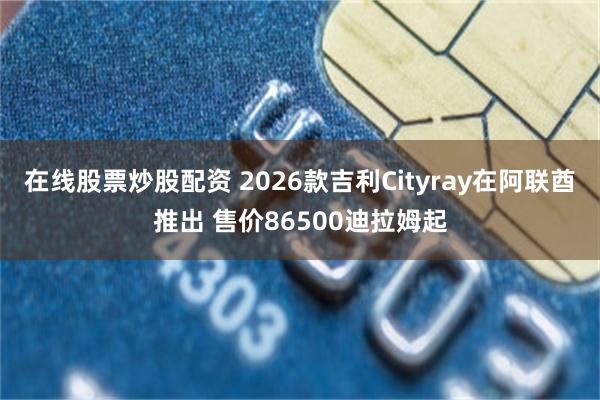 在线股票炒股配资 2026款吉利Cityray在阿联酋推出 售价86500迪拉姆起